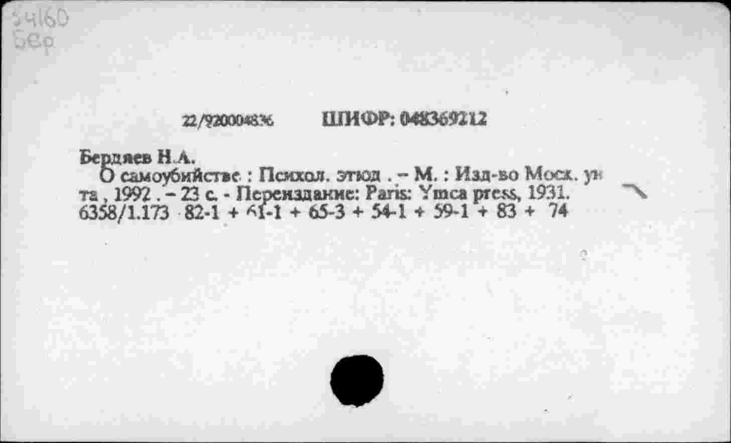 ﻿22/9200048%, ШИФР: 048369112
Бердяев НА.
О самоубийстве : Псмхол. этюд . - М.: Изд-во Моос ув та, 1992 . - 23 с. - Переиздание: Paris: Ymca press, 1931. 6358/1.173 82-1 + *1-1 + 65-3 + 54-1 * 59-1 -г 83 + 74